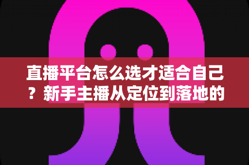 直播平台怎么选才适合自己?新手主播从定位到落地的选平台实战指南 直播平台怎么选才适合自己?新手主播从定位到落地的选平台实战指南