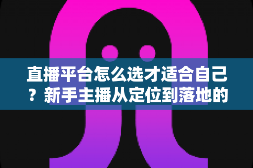 直播平台怎么选才适合自己？新手主播从定位到落地的选平台实战指南