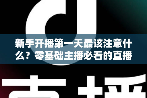 新手开播第一天最该注意什么?零基础主播必看的直播避坑与起号实战指南 新手开播第一天最该注意什么?零基础主播必看的直播避坑与起号实战指南