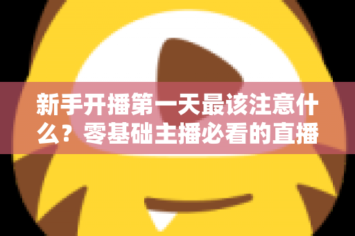 新手开播第一天最该注意什么？零基础主播必看的直播避坑与起号实战指南