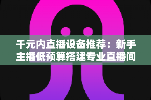 千元内直播设备推荐:新手主播低预算搭建专业直播间的完整指南 千元内直播设备推荐:新手主播低预算搭建专业直播间的完整指南