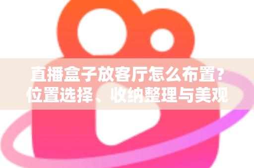 直播盒子放客厅怎么布置?位置选择、收纳整理与美观搭配一站式攻略 直播盒子放客厅怎么布置?位置选择、收纳整理与美观搭配一站式攻略