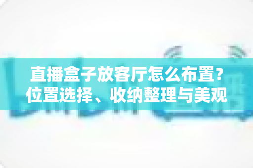 直播盒子放客厅怎么布置？位置选择、收纳整理与美观搭配一站式攻略