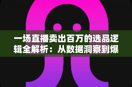 一场直播卖出百万的选品逻辑全解析：从数据洞察到爆款打造的实战方法论