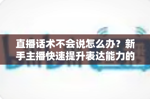 直播话术不会说怎么办?新手主播快速提升表达能力的实战攻略 直播话术不会说怎么办?新手主播快速提升表达能力的实战攻略