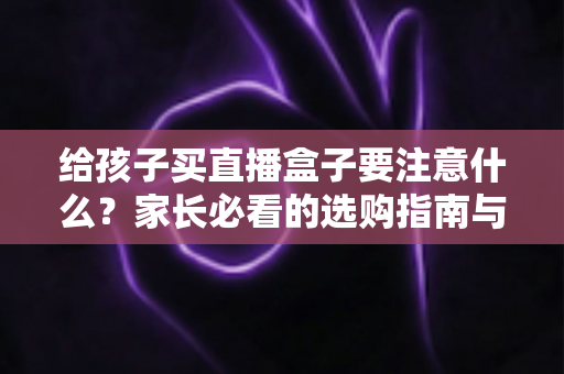给孩子买直播盒子要注意什么?家长必看的选购指南与避坑手册 给孩子买直播盒子要注意什么?家长必看的选购指南与避坑手册
