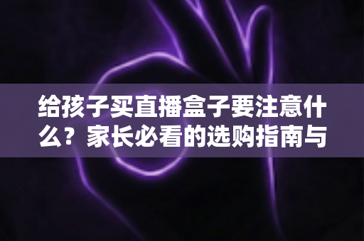 给孩子买直播盒子要注意什么？家长必看的选购指南与避坑手册