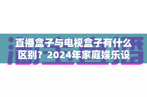 直播盒子与电视盒子有什么区别?2024年家庭娱乐设备选购全攻略,一文看懂核心差异 直播盒子与电视盒子有什么区别?2024年家庭娱乐设备选购全攻略,一文看懂核心差异