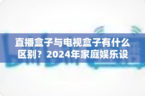 直播盒子与电视盒子有什么区别?2024年家庭娱乐设备选购全攻略,一文看懂核心差异 直播盒子与电视盒子有什么区别?2024年家庭娱乐设备选购全攻略,一文看懂核心差异
