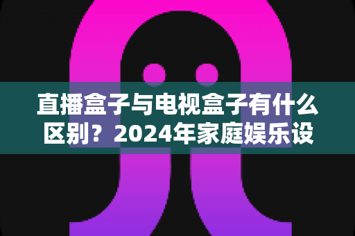 直播盒子与电视盒子有什么区别？2024年家庭娱乐设备选购全攻略，一文看懂核心差异