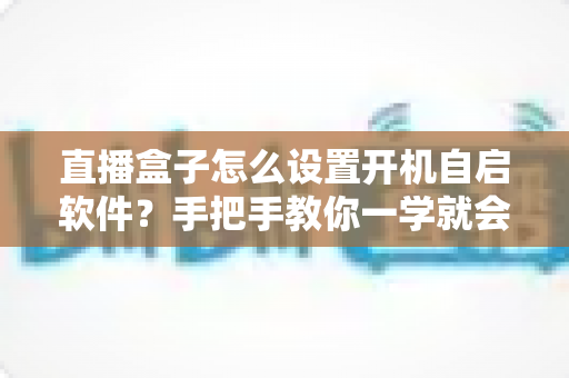 直播盒子怎么设置开机自启软件?手把手教你一学就会的完整教程 直播盒子怎么设置开机自启软件?手把手教你一学就会的完整教程