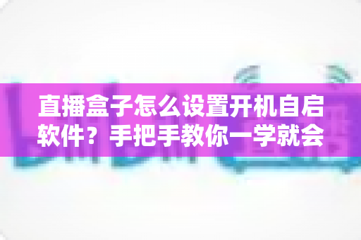 直播盒子怎么设置开机自启软件？手把手教你一学就会的完整教程