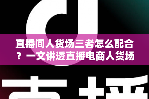 直播间人货场三者怎么配合？一文讲透直播电商人货场协同的底层逻辑与实战打法