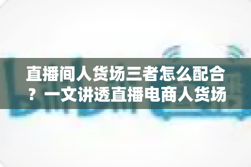 直播间人货场三者怎么配合？一文讲透直播电商人货场协同的底层逻辑与实战打法