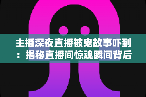主播深夜直播被鬼故事吓到:揭秘直播间惊魂瞬间背后的心理真相与实用应对指南 主播深夜直播被鬼故事吓到:揭秘直播间惊魂瞬间背后的心理真相与实用应对指南