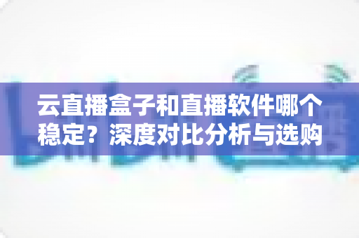 云直播盒子和直播软件哪个稳定？深度对比分析与选购指南
