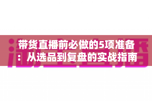 带货直播前必做的5项准备：从选品到复盘的实战指南，让直播间转化率翻倍