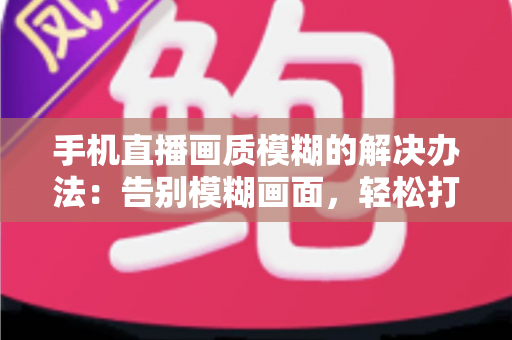 手机直播画质模糊的解决办法:告别模糊画面,轻松打造高清直播体验的全能指南 手机直播画质模糊的解决办法:告别模糊画面,轻松打造高清直播体验的全能指南