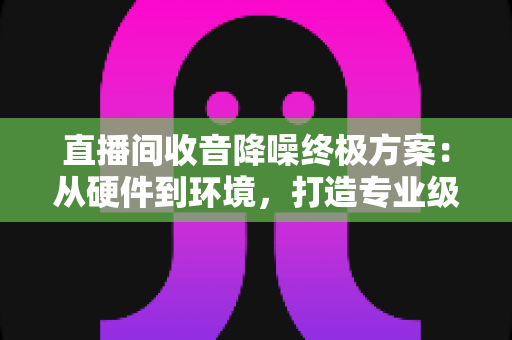 直播间收音降噪终极方案:从硬件到环境,打造专业级纯净人声的全流程攻略 直播间收音降噪终极方案:从硬件到环境,打造专业级纯净人声的全流程攻略