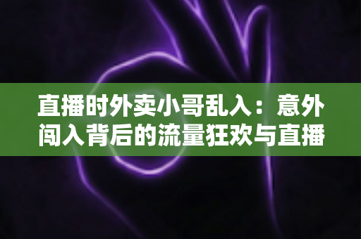 直播时外卖小哥乱入:意外闯入背后的流量狂欢与直播生态趣味观察 直播时外卖小哥乱入:意外闯入背后的流量狂欢与直播生态趣味观察