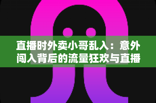 直播时外卖小哥乱入:意外闯入背后的流量狂欢与直播生态趣味观察 直播时外卖小哥乱入:意外闯入背后的流量狂欢与直播生态趣味观察
