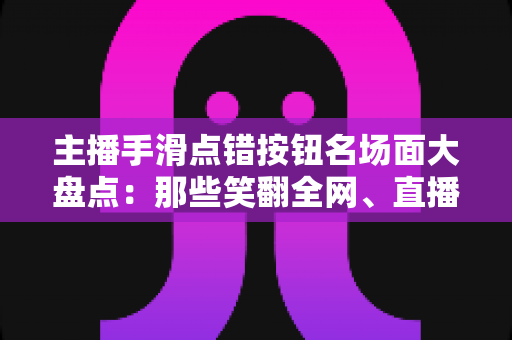 主播手滑点错按钮名场面大盘点：那些笑翻全网、直播间瞬间炸锅的翻车高光时刻