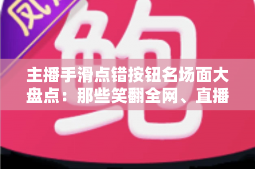 主播手滑点错按钮名场面大盘点：那些笑翻全网、直播间瞬间炸锅的翻车高光时刻