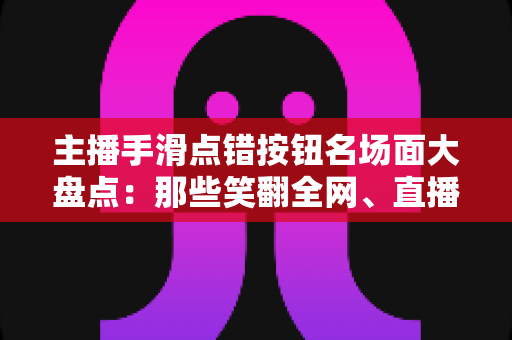 主播手滑点错按钮名场面大盘点：那些笑翻全网、直播间瞬间炸锅的翻车高光时刻