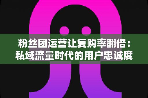 粉丝团运营让复购率翻倍：私域流量时代的用户忠诚度增长实战指南