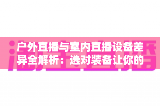 户外直播与室内直播设备差异全解析：选对装备让你的直播间脱颖而出