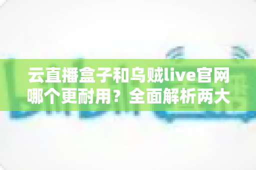 云直播盒子和乌贼live官网哪个更耐用？全面解析两大直播方案的持久性能与选购指南