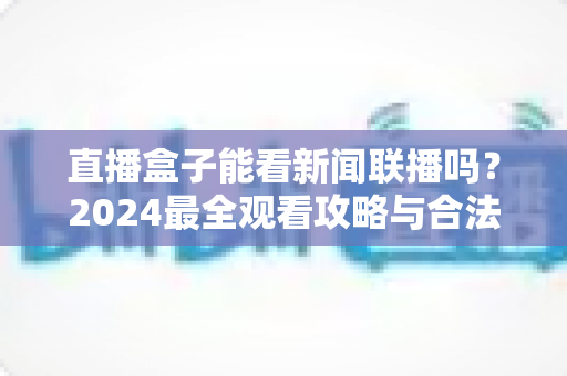 直播盒子能看新闻联播吗?2024最全观看攻略与合法渠道解析 直播盒子能看新闻联播吗?2024最全观看攻略与合法渠道解析