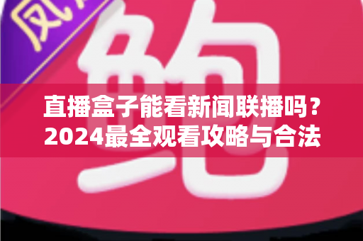 直播盒子能看新闻联播吗?2024最全观看攻略与合法渠道解析 直播盒子能看新闻联播吗?2024最全观看攻略与合法渠道解析