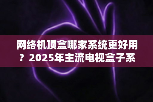网络机顶盒哪家系统更好用?2025年主流电视盒子系统深度评测与选购指南 网络机顶盒哪家系统更好用?2025年主流电视盒子系统深度评测与选购指南
