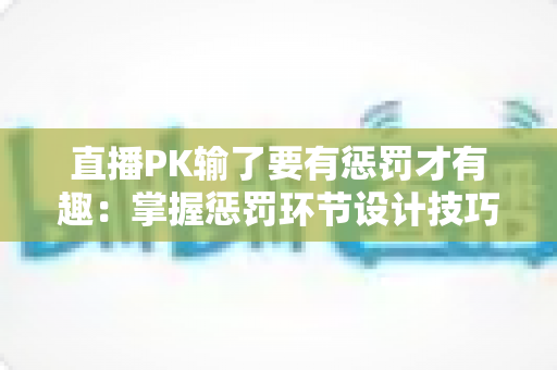 直播PK输了要有惩罚才有趣:掌握惩罚环节设计技巧,让你的直播间人气翻倍 直播PK输了要有惩罚才有趣:掌握惩罚环节设计技巧,让你的直播间人气翻倍
