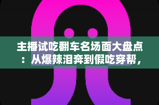 主播试吃翻车名场面大盘点:从爆辣泪奔到假吃穿帮,看懂直播间翻车背后的流量真相与避坑指南 主播试吃翻车名场面大盘点:从爆辣泪奔到假吃穿帮,看懂直播间翻车背后的流量真相与避坑指南