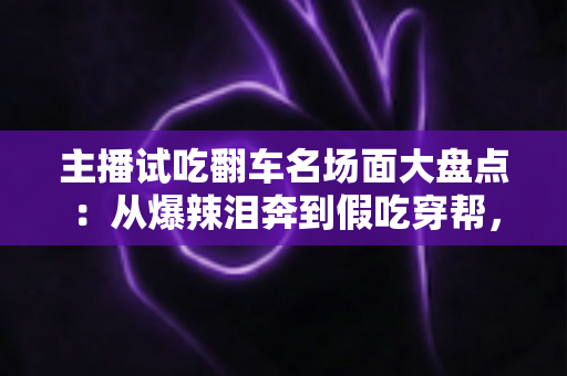 主播试吃翻车名场面大盘点：从爆辣泪奔到假吃穿帮，看懂直播间翻车背后的流量真相与避坑指南