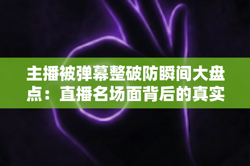 主播被弹幕整破防瞬间大盘点：直播名场面背后的真实情感与流量密码全解析