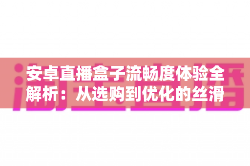 安卓直播盒子流畅度体验全解析：从选购到优化的丝滑观影指南