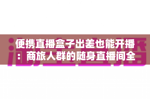 便携直播盒子出差也能开播:商旅人群的随身直播间全指南 便携直播盒子出差也能开播:商旅人群的随身直播间全指南