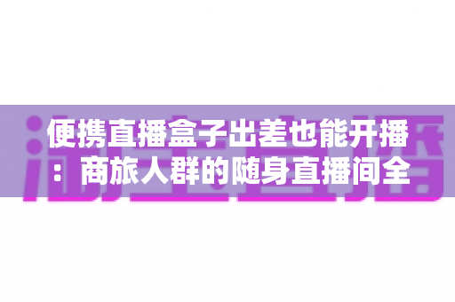便携直播盒子出差也能开播：商旅人群的随身直播间全指南
