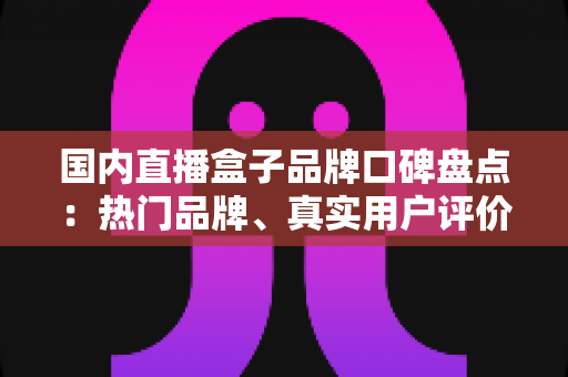 国内直播盒子品牌口碑盘点：热门品牌、真实用户评价与选购避坑指南一网打尽