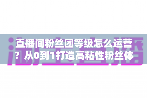 直播间粉丝团等级怎么运营?从0到1打造高粘性粉丝体系的完整实战指南 直播间粉丝团等级怎么运营?从0到1打造高粘性粉丝体系的完整实战指南
