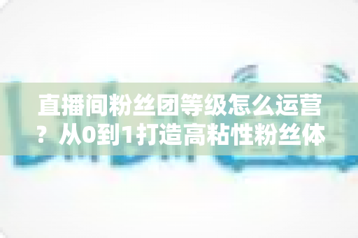 直播间粉丝团等级怎么运营？从0到1打造高粘性粉丝体系的完整实战指南