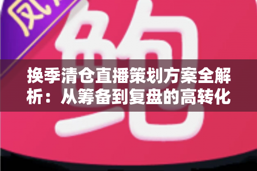 换季清仓直播策划方案全解析：从筹备到复盘的高转化实战指南