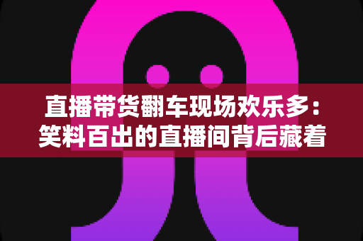 直播带货翻车现场欢乐多:笑料百出的直播间背后藏着哪些门道? 直播带货翻车现场欢乐多:笑料百出的直播间背后藏着哪些门道?