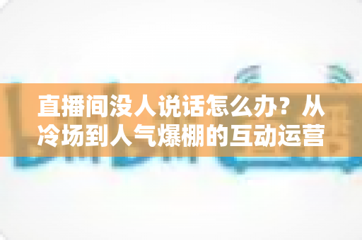 直播间没人说话怎么办？从冷场到人气爆棚的互动运营实战指南
