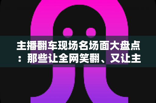 主播翻车现场名场面大盘点：那些让全网笑翻、又让主播“因祸得福”的直播名场面