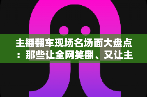 主播翻车现场名场面大盘点：那些让全网笑翻、又让主播“因祸得福”的直播名场面