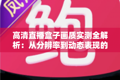 高清直播盒子画质实测全解析：从分辨率到动态表现的深度评测指南，帮你选对不踩坑